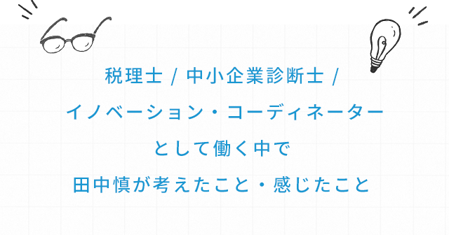 税理士 / 中小企業診断士 / イノベーション・コーディネーターとして働く中で田中慎が考えたこと・感じたこと